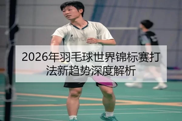 2026年羽毛球世界锦标赛打法新趋势深度解析