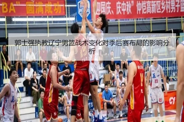 郭士强执教辽宁男篮战术变化对季后赛布局的影响分析